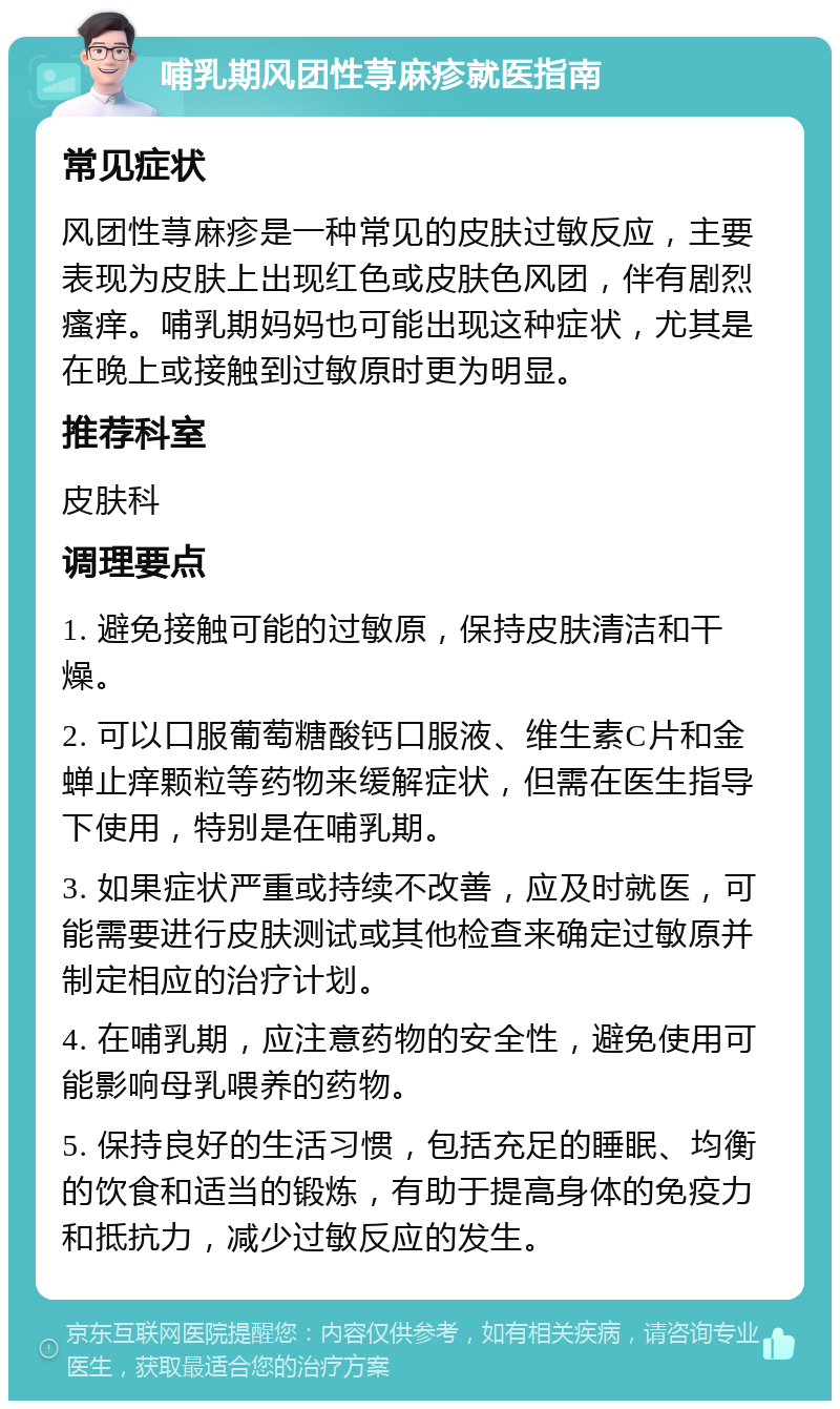 哺乳期风团性荨麻疹就医指南 常见症状 风团性荨麻疹是一种常见的皮肤过敏反应，主要表现为皮肤上出现红色或皮肤色风团，伴有剧烈瘙痒。哺乳期妈妈也可能出现这种症状，尤其是在晚上或接触到过敏原时更为明显。 推荐科室 皮肤科 调理要点 1. 避免接触可能的过敏原，保持皮肤清洁和干燥。 2. 可以口服葡萄糖酸钙口服液、维生素C片和金蝉止痒颗粒等药物来缓解症状，但需在医生指导下使用，特别是在哺乳期。 3. 如果症状严重或持续不改善，应及时就医，可能需要进行皮肤测试或其他检查来确定过敏原并制定相应的治疗计划。 4. 在哺乳期，应注意药物的安全性，避免使用可能影响母乳喂养的药物。 5. 保持良好的生活习惯，包括充足的睡眠、均衡的饮食和适当的锻炼，有助于提高身体的免疫力和抵抗力，减少过敏反应的发生。