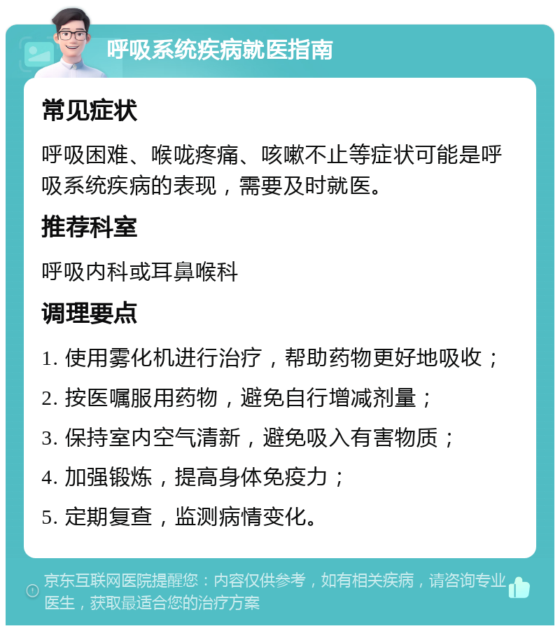 呼吸系统疾病就医指南 常见症状 呼吸困难、喉咙疼痛、咳嗽不止等症状可能是呼吸系统疾病的表现，需要及时就医。 推荐科室 呼吸内科或耳鼻喉科 调理要点 1. 使用雾化机进行治疗，帮助药物更好地吸收； 2. 按医嘱服用药物，避免自行增减剂量； 3. 保持室内空气清新，避免吸入有害物质； 4. 加强锻炼，提高身体免疫力； 5. 定期复查，监测病情变化。