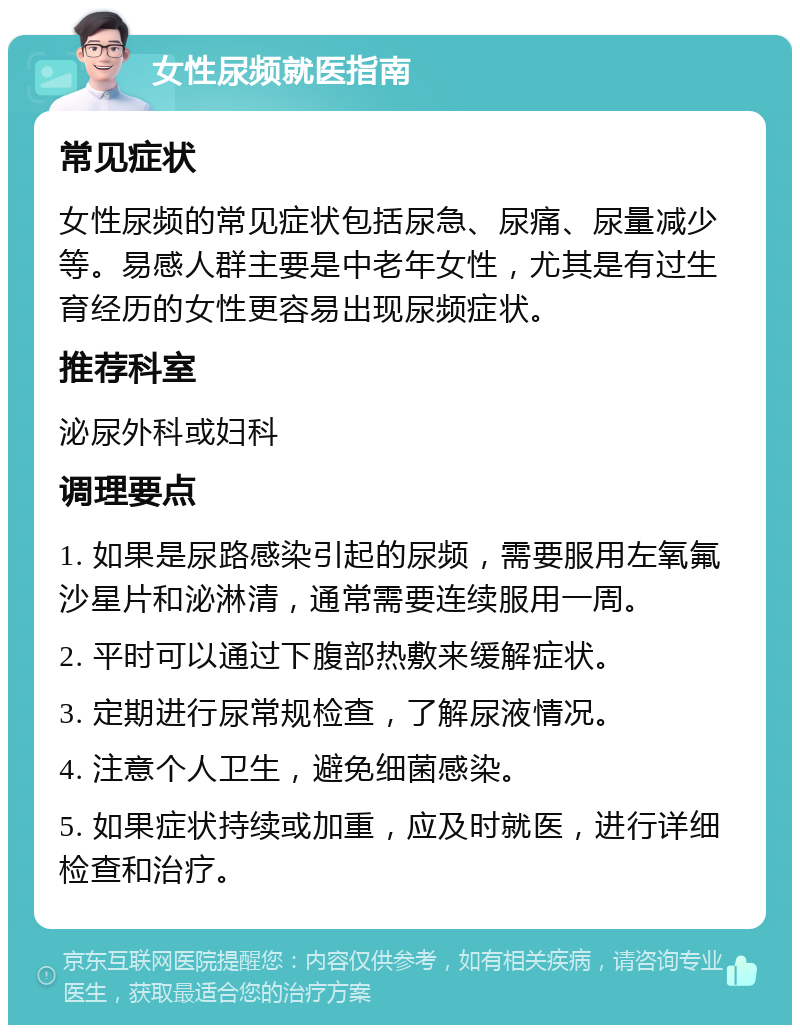 女性尿频就医指南 常见症状 女性尿频的常见症状包括尿急、尿痛、尿量减少等。易感人群主要是中老年女性，尤其是有过生育经历的女性更容易出现尿频症状。 推荐科室 泌尿外科或妇科 调理要点 1. 如果是尿路感染引起的尿频，需要服用左氧氟沙星片和泌淋清，通常需要连续服用一周。 2. 平时可以通过下腹部热敷来缓解症状。 3. 定期进行尿常规检查，了解尿液情况。 4. 注意个人卫生，避免细菌感染。 5. 如果症状持续或加重，应及时就医，进行详细检查和治疗。