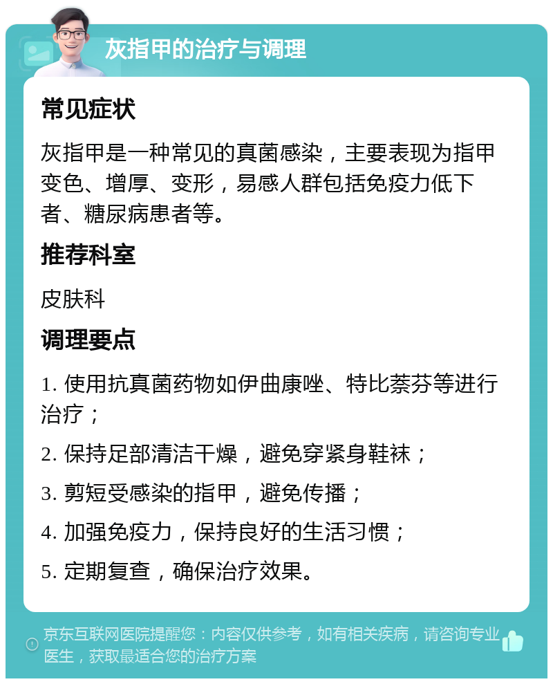 灰指甲的治疗与调理 常见症状 灰指甲是一种常见的真菌感染，主要表现为指甲变色、增厚、变形，易感人群包括免疫力低下者、糖尿病患者等。 推荐科室 皮肤科 调理要点 1. 使用抗真菌药物如伊曲康唑、特比萘芬等进行治疗； 2. 保持足部清洁干燥，避免穿紧身鞋袜； 3. 剪短受感染的指甲，避免传播； 4. 加强免疫力，保持良好的生活习惯； 5. 定期复查，确保治疗效果。