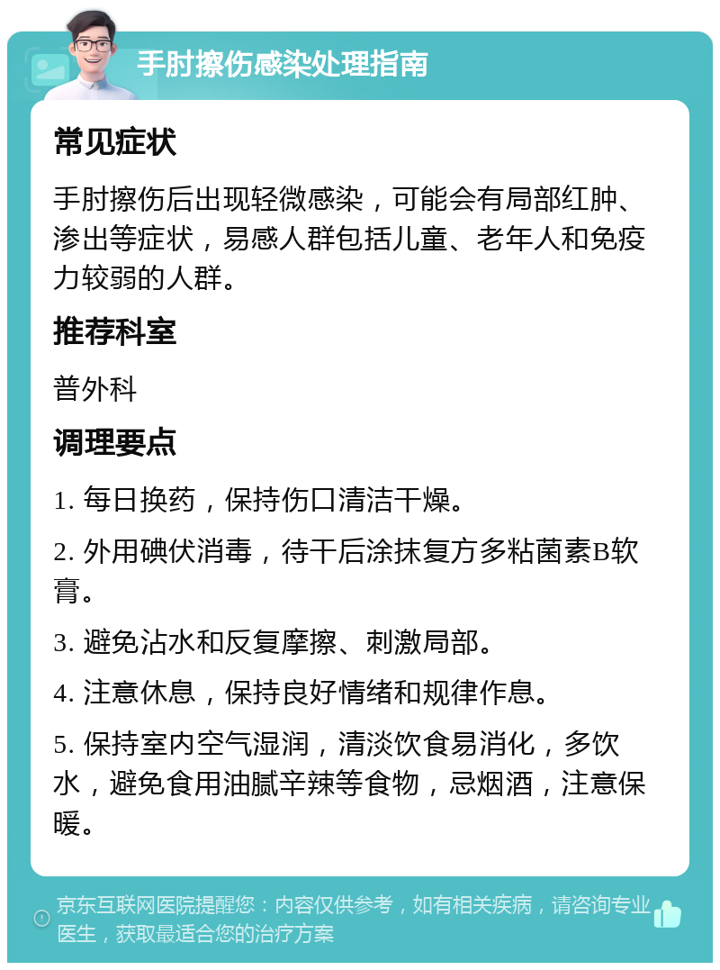 手肘擦伤感染处理指南 常见症状 手肘擦伤后出现轻微感染，可能会有局部红肿、渗出等症状，易感人群包括儿童、老年人和免疫力较弱的人群。 推荐科室 普外科 调理要点 1. 每日换药，保持伤口清洁干燥。 2. 外用碘伏消毒，待干后涂抹复方多粘菌素B软膏。 3. 避免沾水和反复摩擦、刺激局部。 4. 注意休息，保持良好情绪和规律作息。 5. 保持室内空气湿润，清淡饮食易消化，多饮水，避免食用油腻辛辣等食物，忌烟酒，注意保暖。