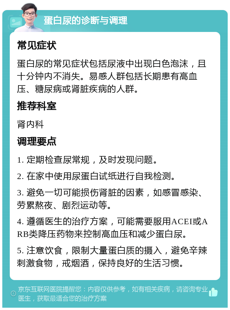 蛋白尿的诊断与调理 常见症状 蛋白尿的常见症状包括尿液中出现白色泡沫，且十分钟内不消失。易感人群包括长期患有高血压、糖尿病或肾脏疾病的人群。 推荐科室 肾内科 调理要点 1. 定期检查尿常规，及时发现问题。 2. 在家中使用尿蛋白试纸进行自我检测。 3. 避免一切可能损伤肾脏的因素，如感冒感染、劳累熬夜、剧烈运动等。 4. 遵循医生的治疗方案，可能需要服用ACEI或ARB类降压药物来控制高血压和减少蛋白尿。 5. 注意饮食，限制大量蛋白质的摄入，避免辛辣刺激食物，戒烟酒，保持良好的生活习惯。