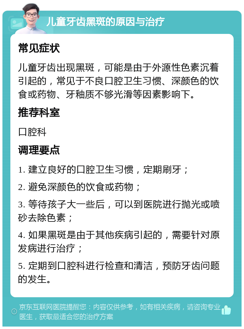 儿童牙齿黑斑的原因与治疗 常见症状 儿童牙齿出现黑斑，可能是由于外源性色素沉着引起的，常见于不良口腔卫生习惯、深颜色的饮食或药物、牙釉质不够光滑等因素影响下。 推荐科室 口腔科 调理要点 1. 建立良好的口腔卫生习惯，定期刷牙； 2. 避免深颜色的饮食或药物； 3. 等待孩子大一些后，可以到医院进行抛光或喷砂去除色素； 4. 如果黑斑是由于其他疾病引起的，需要针对原发病进行治疗； 5. 定期到口腔科进行检查和清洁，预防牙齿问题的发生。