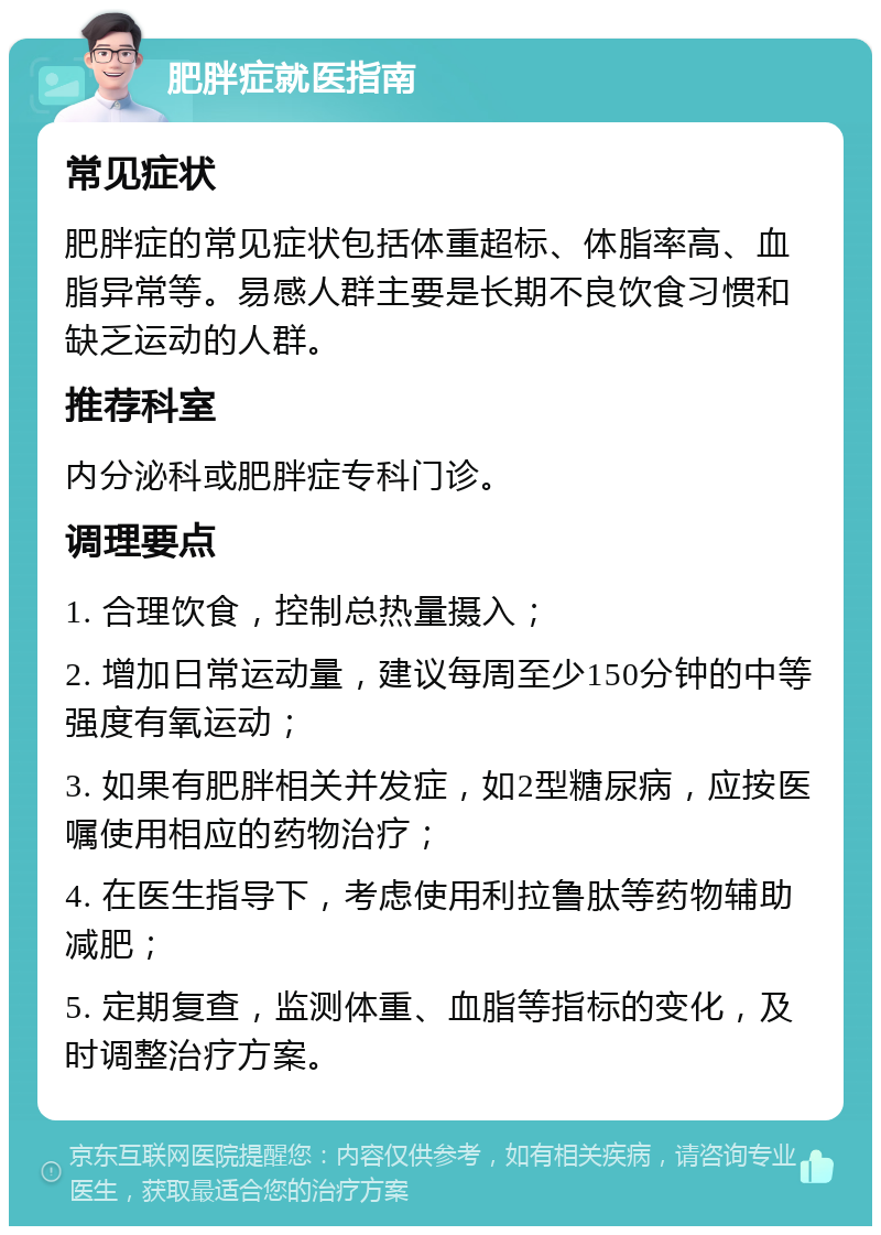 肥胖症就医指南 常见症状 肥胖症的常见症状包括体重超标、体脂率高、血脂异常等。易感人群主要是长期不良饮食习惯和缺乏运动的人群。 推荐科室 内分泌科或肥胖症专科门诊。 调理要点 1. 合理饮食，控制总热量摄入； 2. 增加日常运动量，建议每周至少150分钟的中等强度有氧运动； 3. 如果有肥胖相关并发症，如2型糖尿病，应按医嘱使用相应的药物治疗； 4. 在医生指导下，考虑使用利拉鲁肽等药物辅助减肥； 5. 定期复查，监测体重、血脂等指标的变化，及时调整治疗方案。