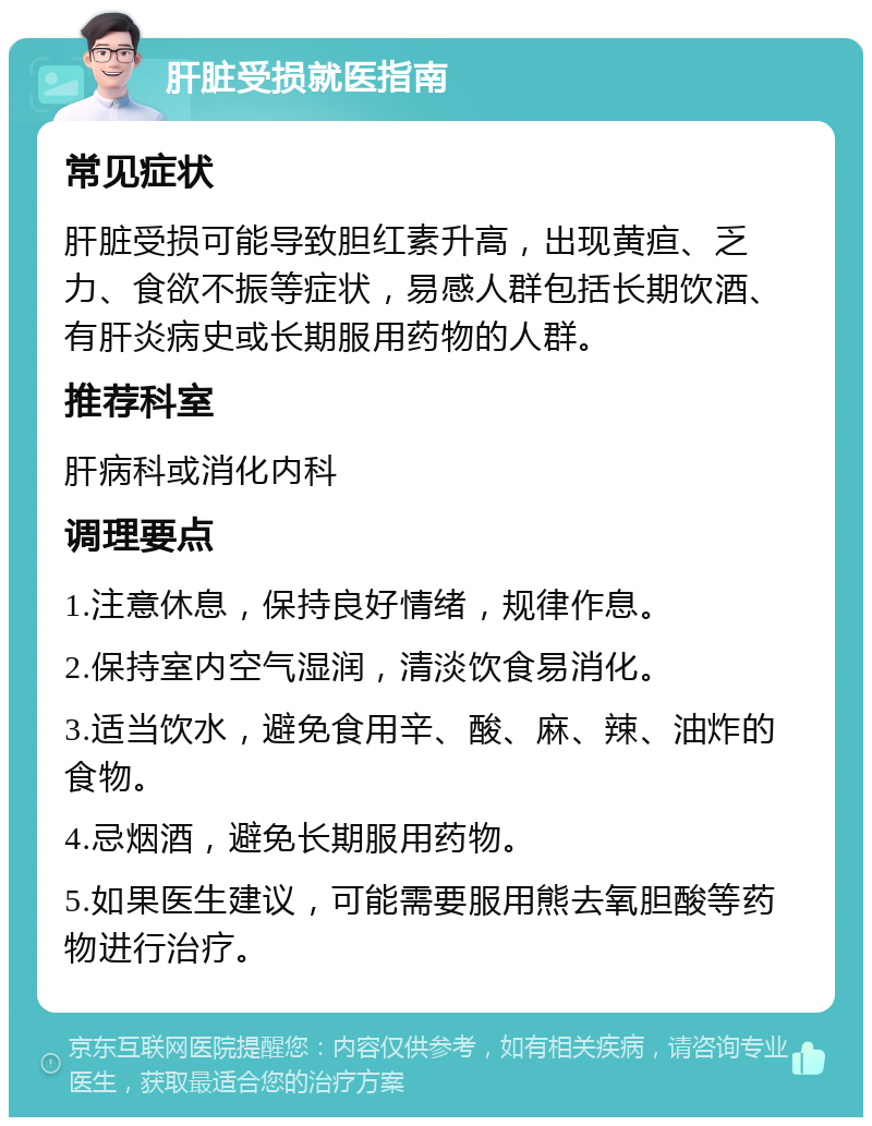 肝脏受损就医指南 常见症状 肝脏受损可能导致胆红素升高，出现黄疸、乏力、食欲不振等症状，易感人群包括长期饮酒、有肝炎病史或长期服用药物的人群。 推荐科室 肝病科或消化内科 调理要点 1.注意休息，保持良好情绪，规律作息。 2.保持室内空气湿润，清淡饮食易消化。 3.适当饮水，避免食用辛、酸、麻、辣、油炸的食物。 4.忌烟酒，避免长期服用药物。 5.如果医生建议，可能需要服用熊去氧胆酸等药物进行治疗。