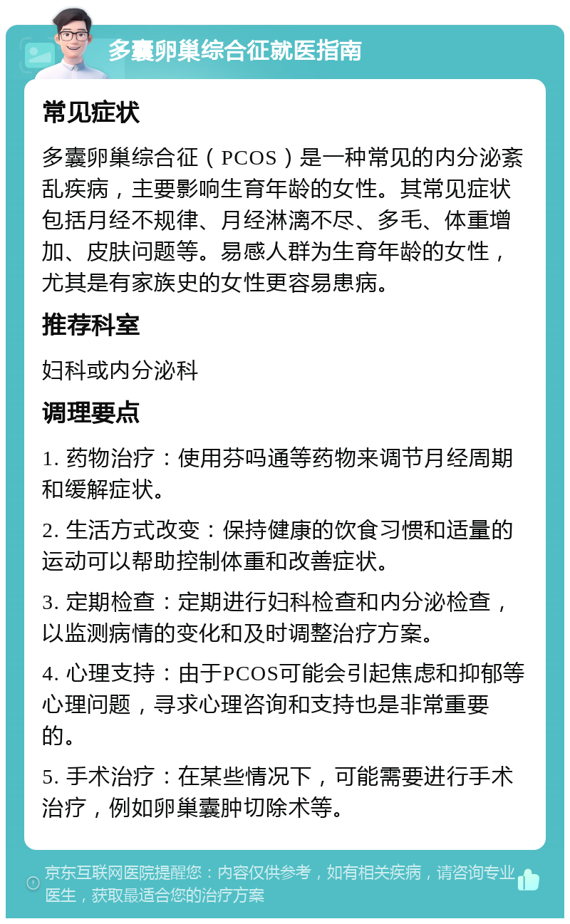 多囊卵巢综合征就医指南 常见症状 多囊卵巢综合征（PCOS）是一种常见的内分泌紊乱疾病，主要影响生育年龄的女性。其常见症状包括月经不规律、月经淋漓不尽、多毛、体重增加、皮肤问题等。易感人群为生育年龄的女性，尤其是有家族史的女性更容易患病。 推荐科室 妇科或内分泌科 调理要点 1. 药物治疗：使用芬吗通等药物来调节月经周期和缓解症状。 2. 生活方式改变：保持健康的饮食习惯和适量的运动可以帮助控制体重和改善症状。 3. 定期检查：定期进行妇科检查和内分泌检查，以监测病情的变化和及时调整治疗方案。 4. 心理支持：由于PCOS可能会引起焦虑和抑郁等心理问题，寻求心理咨询和支持也是非常重要的。 5. 手术治疗：在某些情况下，可能需要进行手术治疗，例如卵巢囊肿切除术等。