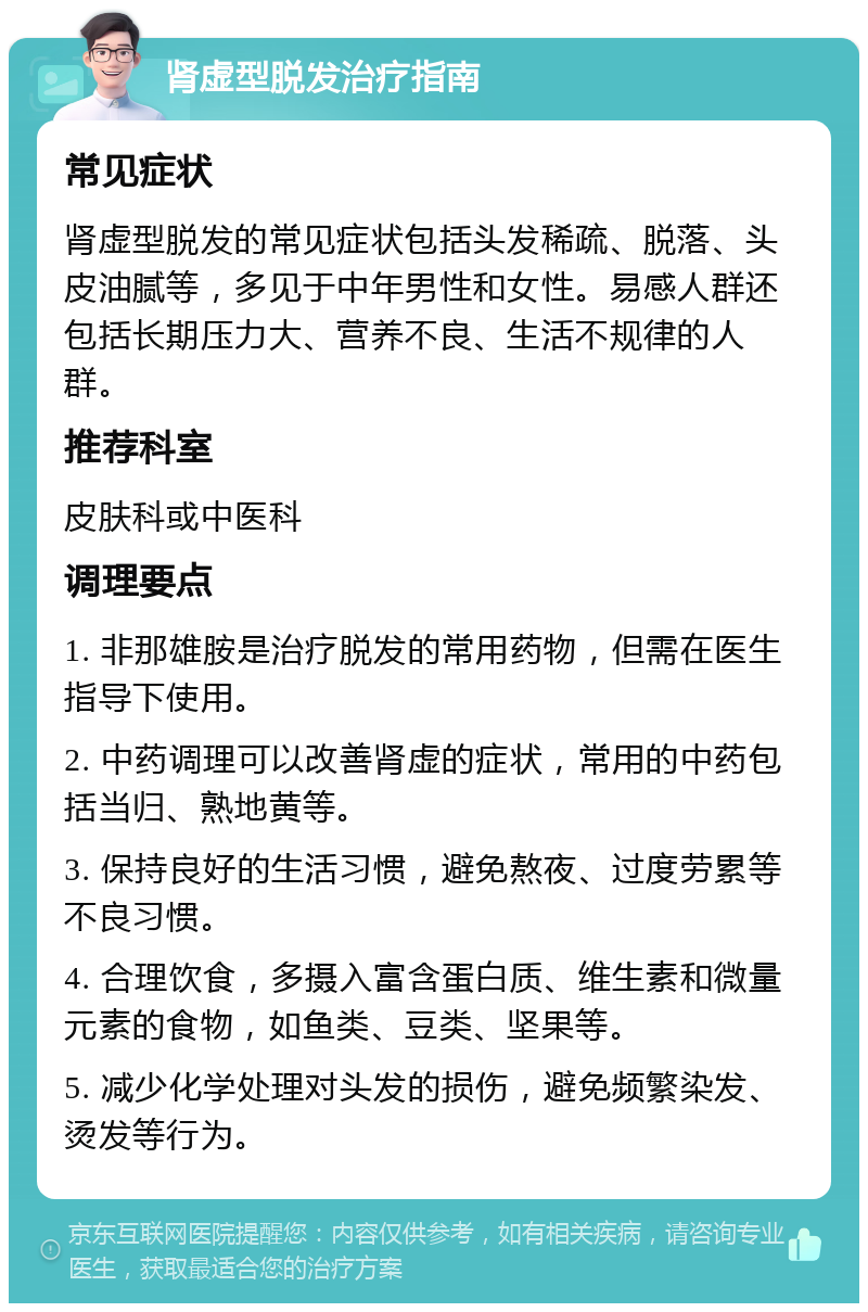 肾虚型脱发治疗指南 常见症状 肾虚型脱发的常见症状包括头发稀疏、脱落、头皮油腻等，多见于中年男性和女性。易感人群还包括长期压力大、营养不良、生活不规律的人群。 推荐科室 皮肤科或中医科 调理要点 1. 非那雄胺是治疗脱发的常用药物，但需在医生指导下使用。 2. 中药调理可以改善肾虚的症状，常用的中药包括当归、熟地黄等。 3. 保持良好的生活习惯，避免熬夜、过度劳累等不良习惯。 4. 合理饮食，多摄入富含蛋白质、维生素和微量元素的食物，如鱼类、豆类、坚果等。 5. 减少化学处理对头发的损伤，避免频繁染发、烫发等行为。