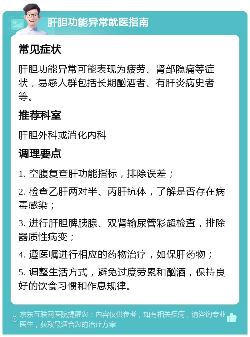 肝胆功能异常就医指南 常见症状 肝胆功能异常可能表现为疲劳、肾部隐痛等症状，易感人群包括长期酗酒者、有肝炎病史者等。 推荐科室 肝胆外科或消化内科 调理要点 1. 空腹复查肝功能指标，排除误差； 2. 检查乙肝两对半、丙肝抗体，了解是否存在病毒感染； 3. 进行肝胆脾胰腺、双肾输尿管彩超检查，排除器质性病变； 4. 遵医嘱进行相应的药物治疗，如保肝药物； 5. 调整生活方式，避免过度劳累和酗酒，保持良好的饮食习惯和作息规律。