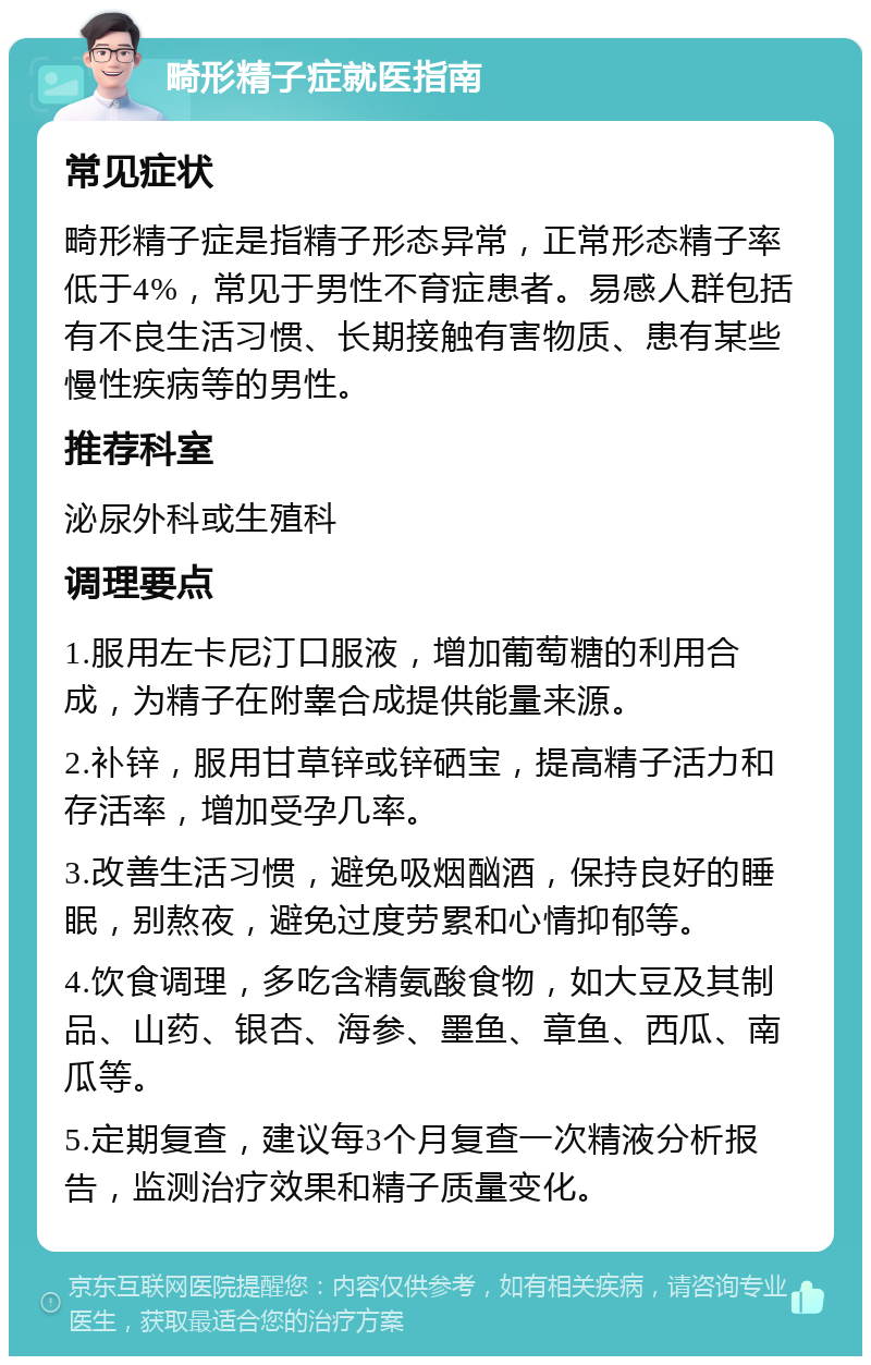 畸形精子症就医指南 常见症状 畸形精子症是指精子形态异常，正常形态精子率低于4%，常见于男性不育症患者。易感人群包括有不良生活习惯、长期接触有害物质、患有某些慢性疾病等的男性。 推荐科室 泌尿外科或生殖科 调理要点 1.服用左卡尼汀口服液，增加葡萄糖的利用合成，为精子在附睾合成提供能量来源。 2.补锌，服用甘草锌或锌硒宝，提高精子活力和存活率，增加受孕几率。 3.改善生活习惯，避免吸烟酗酒，保持良好的睡眠，别熬夜，避免过度劳累和心情抑郁等。 4.饮食调理，多吃含精氨酸食物，如大豆及其制品、山药、银杏、海参、墨鱼、章鱼、西瓜、南瓜等。 5.定期复查，建议每3个月复查一次精液分析报告，监测治疗效果和精子质量变化。