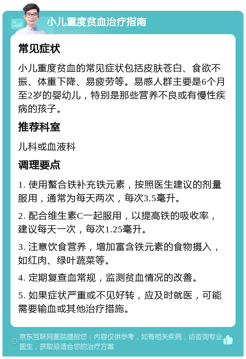 小儿重度贫血治疗指南 常见症状 小儿重度贫血的常见症状包括皮肤苍白、食欲不振、体重下降、易疲劳等。易感人群主要是6个月至2岁的婴幼儿，特别是那些营养不良或有慢性疾病的孩子。 推荐科室 儿科或血液科 调理要点 1. 使用螯合铁补充铁元素，按照医生建议的剂量服用，通常为每天两次，每次3.5毫升。 2. 配合维生素C一起服用，以提高铁的吸收率，建议每天一次，每次1.25毫升。 3. 注意饮食营养，增加富含铁元素的食物摄入，如红肉、绿叶蔬菜等。 4. 定期复查血常规，监测贫血情况的改善。 5. 如果症状严重或不见好转，应及时就医，可能需要输血或其他治疗措施。