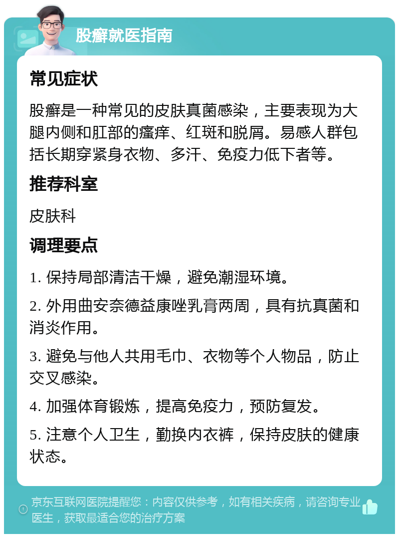 股癣就医指南 常见症状 股癣是一种常见的皮肤真菌感染，主要表现为大腿内侧和肛部的瘙痒、红斑和脱屑。易感人群包括长期穿紧身衣物、多汗、免疫力低下者等。 推荐科室 皮肤科 调理要点 1. 保持局部清洁干燥，避免潮湿环境。 2. 外用曲安奈德益康唑乳膏两周，具有抗真菌和消炎作用。 3. 避免与他人共用毛巾、衣物等个人物品，防止交叉感染。 4. 加强体育锻炼，提高免疫力，预防复发。 5. 注意个人卫生，勤换内衣裤，保持皮肤的健康状态。