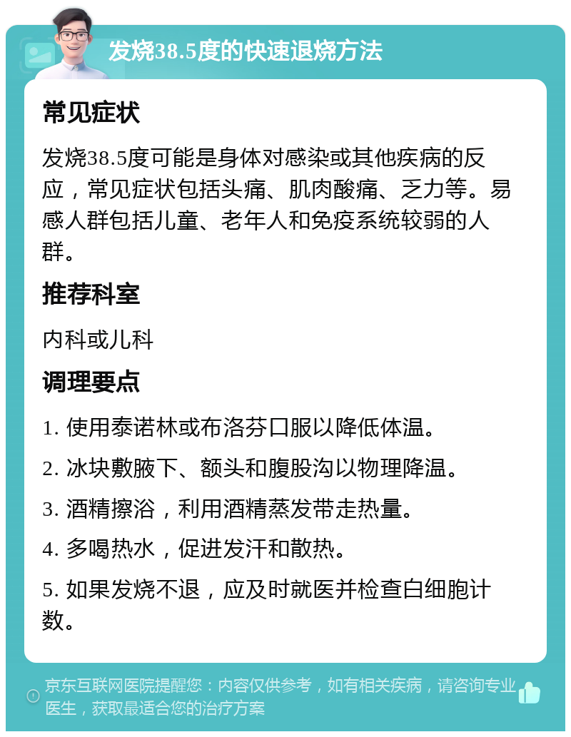 发烧38.5度的快速退烧方法 常见症状 发烧38.5度可能是身体对感染或其他疾病的反应，常见症状包括头痛、肌肉酸痛、乏力等。易感人群包括儿童、老年人和免疫系统较弱的人群。 推荐科室 内科或儿科 调理要点 1. 使用泰诺林或布洛芬口服以降低体温。 2. 冰块敷腋下、额头和腹股沟以物理降温。 3. 酒精擦浴，利用酒精蒸发带走热量。 4. 多喝热水，促进发汗和散热。 5. 如果发烧不退，应及时就医并检查白细胞计数。