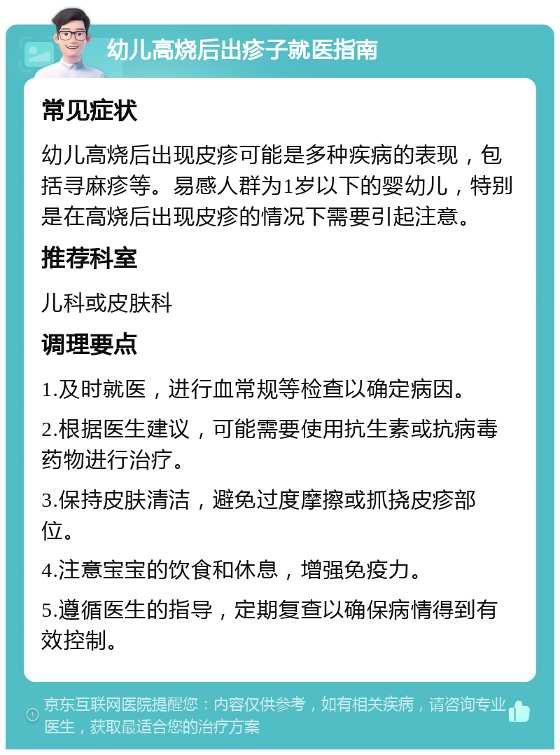 幼儿高烧后出疹子就医指南 常见症状 幼儿高烧后出现皮疹可能是多种疾病的表现，包括寻麻疹等。易感人群为1岁以下的婴幼儿，特别是在高烧后出现皮疹的情况下需要引起注意。 推荐科室 儿科或皮肤科 调理要点 1.及时就医，进行血常规等检查以确定病因。 2.根据医生建议，可能需要使用抗生素或抗病毒药物进行治疗。 3.保持皮肤清洁，避免过度摩擦或抓挠皮疹部位。 4.注意宝宝的饮食和休息，增强免疫力。 5.遵循医生的指导，定期复查以确保病情得到有效控制。