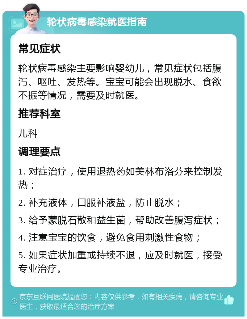 轮状病毒感染就医指南 常见症状 轮状病毒感染主要影响婴幼儿，常见症状包括腹泻、呕吐、发热等。宝宝可能会出现脱水、食欲不振等情况，需要及时就医。 推荐科室 儿科 调理要点 1. 对症治疗，使用退热药如美林布洛芬来控制发热； 2. 补充液体，口服补液盐，防止脱水； 3. 给予蒙脱石散和益生菌，帮助改善腹泻症状； 4. 注意宝宝的饮食，避免食用刺激性食物； 5. 如果症状加重或持续不退，应及时就医，接受专业治疗。