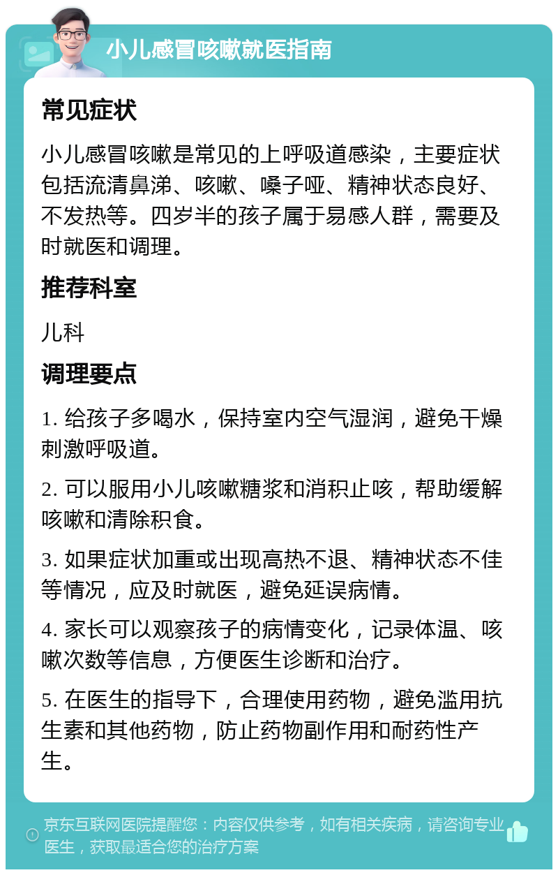 小儿感冒咳嗽就医指南 常见症状 小儿感冒咳嗽是常见的上呼吸道感染，主要症状包括流清鼻涕、咳嗽、嗓子哑、精神状态良好、不发热等。四岁半的孩子属于易感人群，需要及时就医和调理。 推荐科室 儿科 调理要点 1. 给孩子多喝水，保持室内空气湿润，避免干燥刺激呼吸道。 2. 可以服用小儿咳嗽糖浆和消积止咳，帮助缓解咳嗽和清除积食。 3. 如果症状加重或出现高热不退、精神状态不佳等情况，应及时就医，避免延误病情。 4. 家长可以观察孩子的病情变化，记录体温、咳嗽次数等信息，方便医生诊断和治疗。 5. 在医生的指导下，合理使用药物，避免滥用抗生素和其他药物，防止药物副作用和耐药性产生。