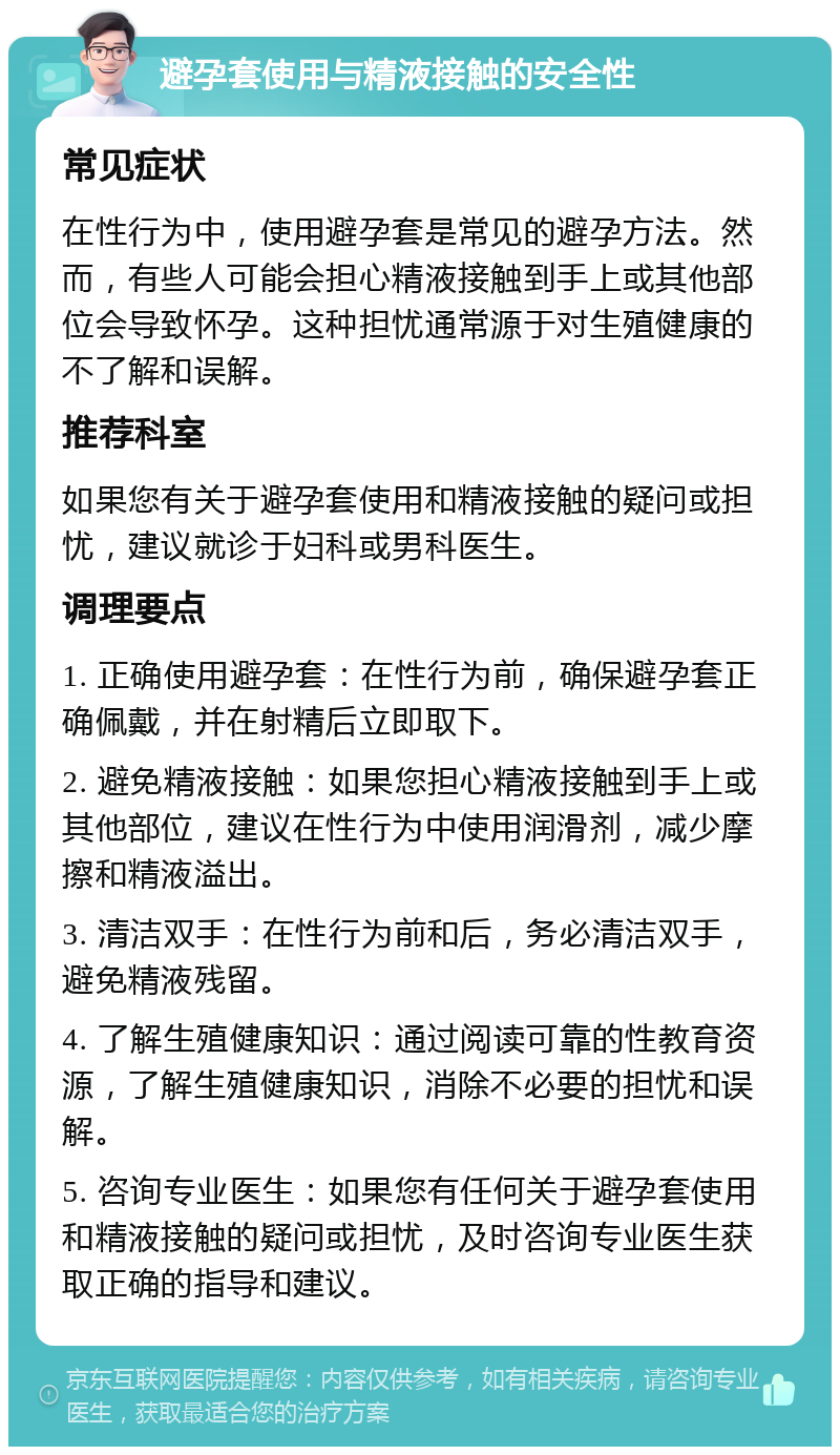 避孕套使用与精液接触的安全性 常见症状 在性行为中，使用避孕套是常见的避孕方法。然而，有些人可能会担心精液接触到手上或其他部位会导致怀孕。这种担忧通常源于对生殖健康的不了解和误解。 推荐科室 如果您有关于避孕套使用和精液接触的疑问或担忧，建议就诊于妇科或男科医生。 调理要点 1. 正确使用避孕套：在性行为前，确保避孕套正确佩戴，并在射精后立即取下。 2. 避免精液接触：如果您担心精液接触到手上或其他部位，建议在性行为中使用润滑剂，减少摩擦和精液溢出。 3. 清洁双手：在性行为前和后，务必清洁双手，避免精液残留。 4. 了解生殖健康知识：通过阅读可靠的性教育资源，了解生殖健康知识，消除不必要的担忧和误解。 5. 咨询专业医生：如果您有任何关于避孕套使用和精液接触的疑问或担忧，及时咨询专业医生获取正确的指导和建议。