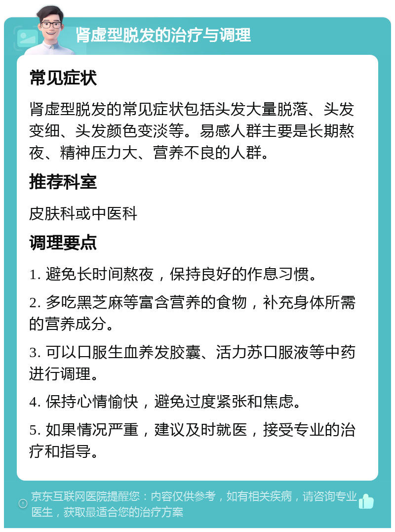 肾虚型脱发的治疗与调理 常见症状 肾虚型脱发的常见症状包括头发大量脱落、头发变细、头发颜色变淡等。易感人群主要是长期熬夜、精神压力大、营养不良的人群。 推荐科室 皮肤科或中医科 调理要点 1. 避免长时间熬夜，保持良好的作息习惯。 2. 多吃黑芝麻等富含营养的食物，补充身体所需的营养成分。 3. 可以口服生血养发胶囊、活力苏口服液等中药进行调理。 4. 保持心情愉快，避免过度紧张和焦虑。 5. 如果情况严重，建议及时就医，接受专业的治疗和指导。