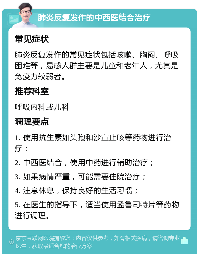 肺炎反复发作的中西医结合治疗 常见症状 肺炎反复发作的常见症状包括咳嗽、胸闷、呼吸困难等，易感人群主要是儿童和老年人，尤其是免疫力较弱者。 推荐科室 呼吸内科或儿科 调理要点 1. 使用抗生素如头孢和沙宣止咳等药物进行治疗； 2. 中西医结合，使用中药进行辅助治疗； 3. 如果病情严重，可能需要住院治疗； 4. 注意休息，保持良好的生活习惯； 5. 在医生的指导下，适当使用孟鲁司特片等药物进行调理。