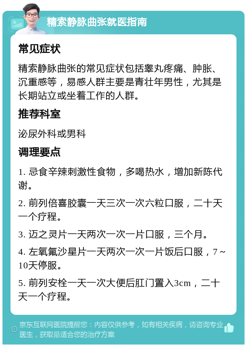 精索静脉曲张就医指南 常见症状 精索静脉曲张的常见症状包括睾丸疼痛、肿胀、沉重感等，易感人群主要是青壮年男性，尤其是长期站立或坐着工作的人群。 推荐科室 泌尿外科或男科 调理要点 1. 忌食辛辣刺激性食物，多喝热水，增加新陈代谢。 2. 前列倍喜胶囊一天三次一次六粒口服，二十天一个疗程。 3. 迈之灵片一天两次一次一片口服，三个月。 4. 左氧氟沙星片一天两次一次一片饭后口服，7～10天停服。 5. 前列安栓一天一次大便后肛门置入3cm，二十天一个疗程。