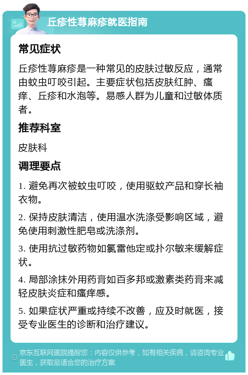 丘疹性荨麻疹就医指南 常见症状 丘疹性荨麻疹是一种常见的皮肤过敏反应，通常由蚊虫叮咬引起。主要症状包括皮肤红肿、瘙痒、丘疹和水泡等。易感人群为儿童和过敏体质者。 推荐科室 皮肤科 调理要点 1. 避免再次被蚊虫叮咬，使用驱蚊产品和穿长袖衣物。 2. 保持皮肤清洁，使用温水洗涤受影响区域，避免使用刺激性肥皂或洗涤剂。 3. 使用抗过敏药物如氯雷他定或扑尔敏来缓解症状。 4. 局部涂抹外用药膏如百多邦或激素类药膏来减轻皮肤炎症和瘙痒感。 5. 如果症状严重或持续不改善，应及时就医，接受专业医生的诊断和治疗建议。