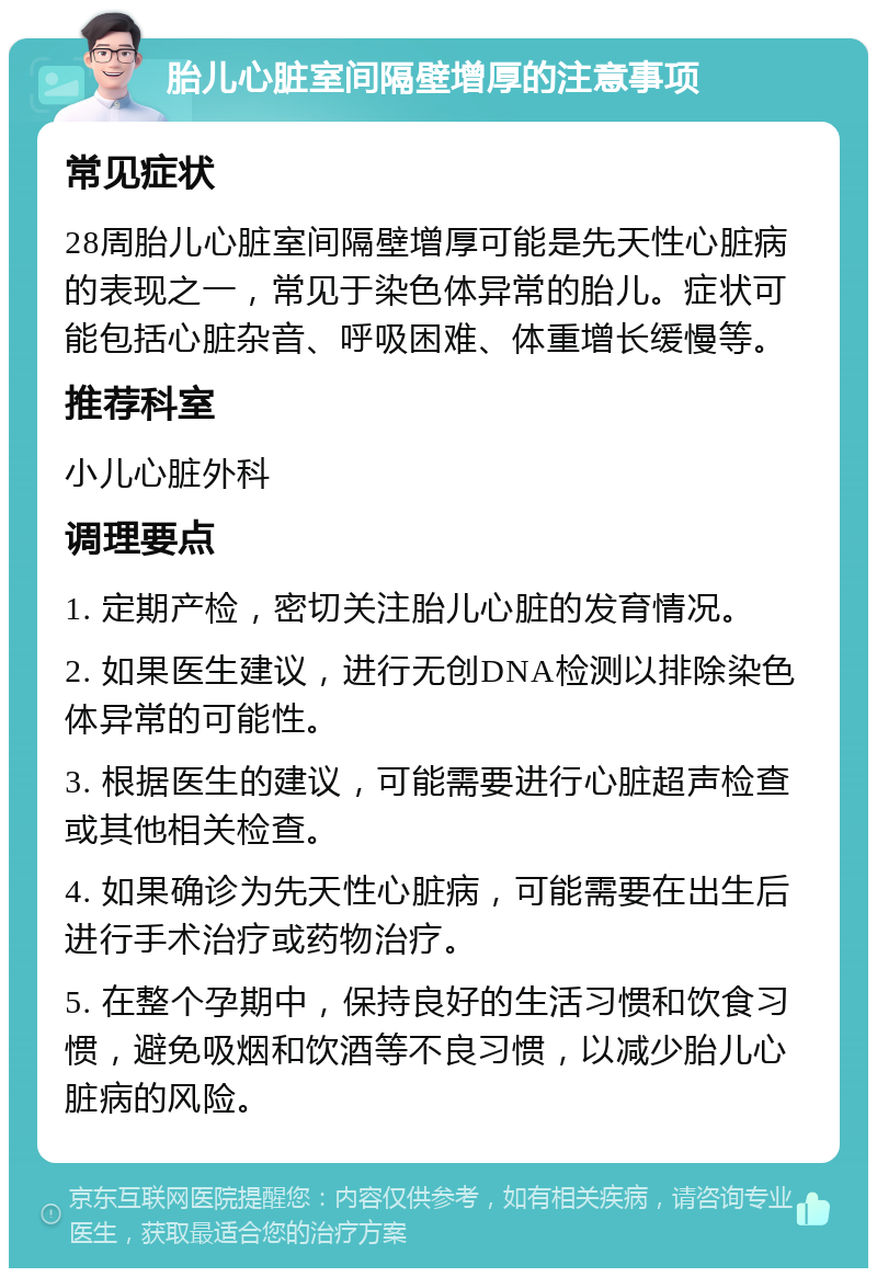 胎儿心脏室间隔壁增厚的注意事项 常见症状 28周胎儿心脏室间隔壁增厚可能是先天性心脏病的表现之一，常见于染色体异常的胎儿。症状可能包括心脏杂音、呼吸困难、体重增长缓慢等。 推荐科室 小儿心脏外科 调理要点 1. 定期产检，密切关注胎儿心脏的发育情况。 2. 如果医生建议，进行无创DNA检测以排除染色体异常的可能性。 3. 根据医生的建议，可能需要进行心脏超声检查或其他相关检查。 4. 如果确诊为先天性心脏病，可能需要在出生后进行手术治疗或药物治疗。 5. 在整个孕期中，保持良好的生活习惯和饮食习惯，避免吸烟和饮酒等不良习惯，以减少胎儿心脏病的风险。