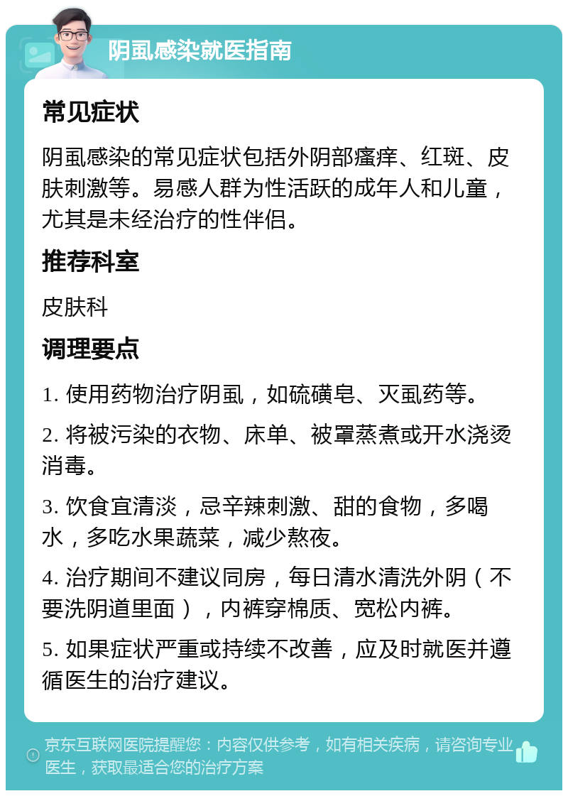 阴虱感染就医指南 常见症状 阴虱感染的常见症状包括外阴部瘙痒、红斑、皮肤刺激等。易感人群为性活跃的成年人和儿童，尤其是未经治疗的性伴侣。 推荐科室 皮肤科 调理要点 1. 使用药物治疗阴虱，如硫磺皂、灭虱药等。 2. 将被污染的衣物、床单、被罩蒸煮或开水浇烫消毒。 3. 饮食宜清淡，忌辛辣刺激、甜的食物，多喝水，多吃水果蔬菜，减少熬夜。 4. 治疗期间不建议同房，每日清水清洗外阴（不要洗阴道里面），内裤穿棉质、宽松内裤。 5. 如果症状严重或持续不改善，应及时就医并遵循医生的治疗建议。