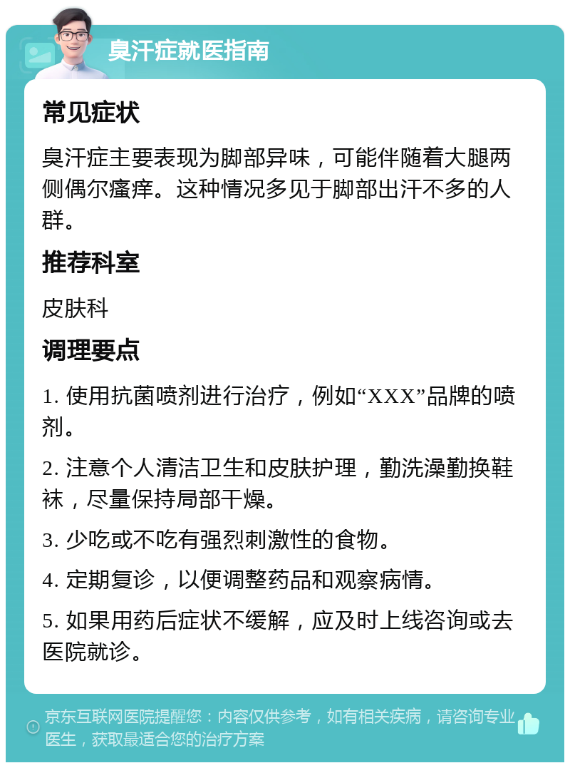 臭汗症就医指南 常见症状 臭汗症主要表现为脚部异味，可能伴随着大腿两侧偶尔瘙痒。这种情况多见于脚部出汗不多的人群。 推荐科室 皮肤科 调理要点 1. 使用抗菌喷剂进行治疗，例如“XXX”品牌的喷剂。 2. 注意个人清洁卫生和皮肤护理，勤洗澡勤换鞋袜，尽量保持局部干燥。 3. 少吃或不吃有强烈刺激性的食物。 4. 定期复诊，以便调整药品和观察病情。 5. 如果用药后症状不缓解，应及时上线咨询或去医院就诊。