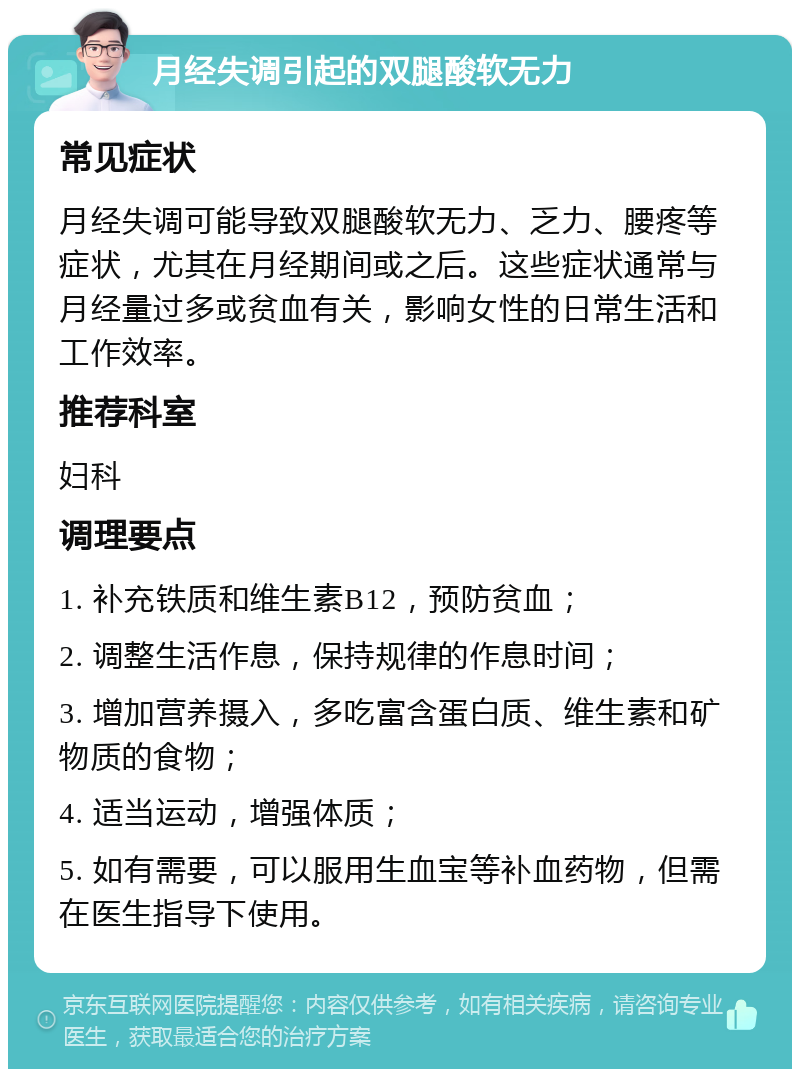 月经失调引起的双腿酸软无力 常见症状 月经失调可能导致双腿酸软无力、乏力、腰疼等症状，尤其在月经期间或之后。这些症状通常与月经量过多或贫血有关，影响女性的日常生活和工作效率。 推荐科室 妇科 调理要点 1. 补充铁质和维生素B12，预防贫血； 2. 调整生活作息，保持规律的作息时间； 3. 增加营养摄入，多吃富含蛋白质、维生素和矿物质的食物； 4. 适当运动，增强体质； 5. 如有需要，可以服用生血宝等补血药物，但需在医生指导下使用。