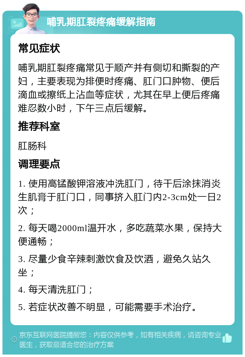 哺乳期肛裂疼痛缓解指南 常见症状 哺乳期肛裂疼痛常见于顺产并有侧切和撕裂的产妇，主要表现为排便时疼痛、肛门口肿物、便后滴血或擦纸上沾血等症状，尤其在早上便后疼痛难忍数小时，下午三点后缓解。 推荐科室 肛肠科 调理要点 1. 使用高锰酸钾溶液冲洗肛门，待干后涂抹消炎生肌膏于肛门口，同事挤入肛门内2-3cm处一日2次； 2. 每天喝2000ml温开水，多吃蔬菜水果，保持大便通畅； 3. 尽量少食辛辣刺激饮食及饮酒，避免久站久坐； 4. 每天清洗肛门； 5. 若症状改善不明显，可能需要手术治疗。