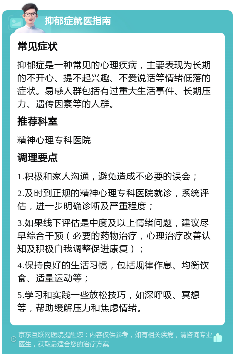 抑郁症就医指南 常见症状 抑郁症是一种常见的心理疾病，主要表现为长期的不开心、提不起兴趣、不爱说话等情绪低落的症状。易感人群包括有过重大生活事件、长期压力、遗传因素等的人群。 推荐科室 精神心理专科医院 调理要点 1.积极和家人沟通，避免造成不必要的误会； 2.及时到正规的精神心理专科医院就诊，系统评估，进一步明确诊断及严重程度； 3.如果线下评估是中度及以上情绪问题，建议尽早综合干预（必要的药物治疗，心理治疗改善认知及积极自我调整促进康复）； 4.保持良好的生活习惯，包括规律作息、均衡饮食、适量运动等； 5.学习和实践一些放松技巧，如深呼吸、冥想等，帮助缓解压力和焦虑情绪。