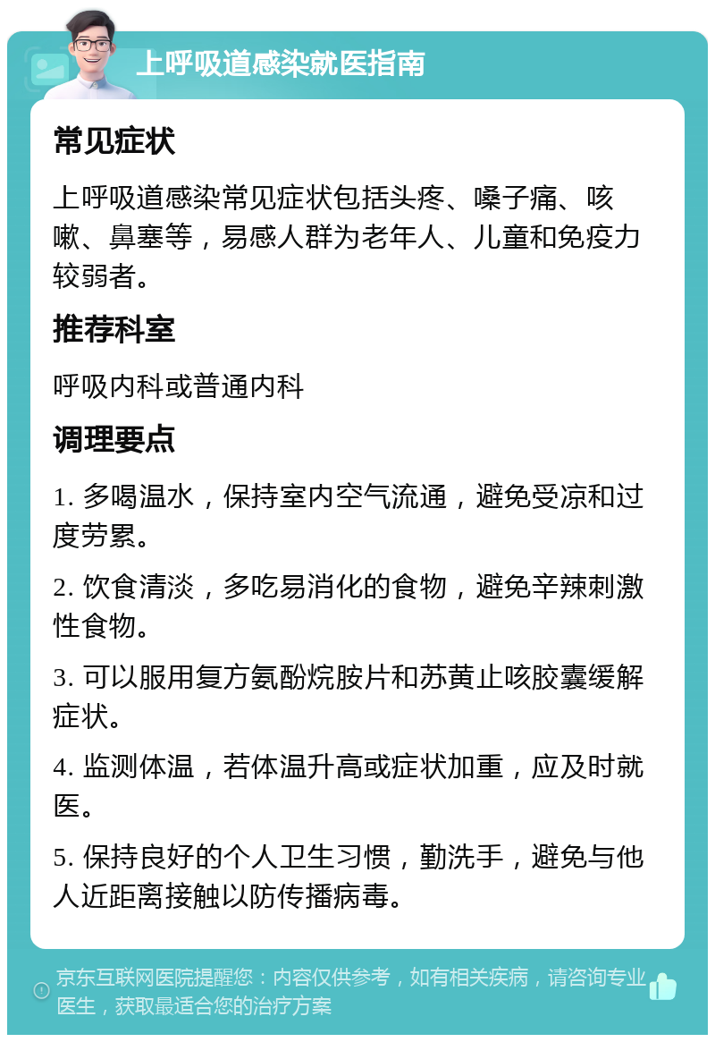 上呼吸道感染就医指南 常见症状 上呼吸道感染常见症状包括头疼、嗓子痛、咳嗽、鼻塞等，易感人群为老年人、儿童和免疫力较弱者。 推荐科室 呼吸内科或普通内科 调理要点 1. 多喝温水，保持室内空气流通，避免受凉和过度劳累。 2. 饮食清淡，多吃易消化的食物，避免辛辣刺激性食物。 3. 可以服用复方氨酚烷胺片和苏黄止咳胶囊缓解症状。 4. 监测体温，若体温升高或症状加重，应及时就医。 5. 保持良好的个人卫生习惯，勤洗手，避免与他人近距离接触以防传播病毒。