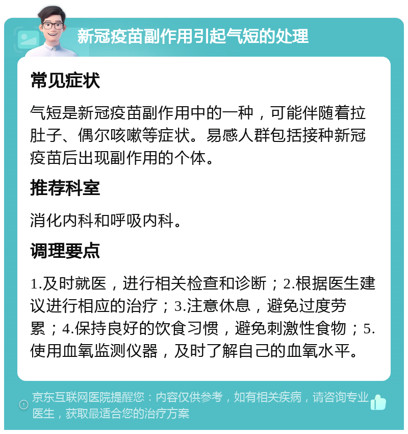 新冠疫苗副作用引起气短的处理 常见症状 气短是新冠疫苗副作用中的一种，可能伴随着拉肚子、偶尔咳嗽等症状。易感人群包括接种新冠疫苗后出现副作用的个体。 推荐科室 消化内科和呼吸内科。 调理要点 1.及时就医，进行相关检查和诊断；2.根据医生建议进行相应的治疗；3.注意休息，避免过度劳累；4.保持良好的饮食习惯，避免刺激性食物；5.使用血氧监测仪器，及时了解自己的血氧水平。