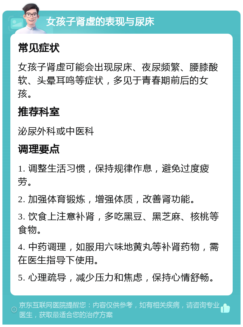 女孩子肾虚的表现与尿床 常见症状 女孩子肾虚可能会出现尿床、夜尿频繁、腰膝酸软、头晕耳鸣等症状，多见于青春期前后的女孩。 推荐科室 泌尿外科或中医科 调理要点 1. 调整生活习惯，保持规律作息，避免过度疲劳。 2. 加强体育锻炼，增强体质，改善肾功能。 3. 饮食上注意补肾，多吃黑豆、黑芝麻、核桃等食物。 4. 中药调理，如服用六味地黄丸等补肾药物，需在医生指导下使用。 5. 心理疏导，减少压力和焦虑，保持心情舒畅。