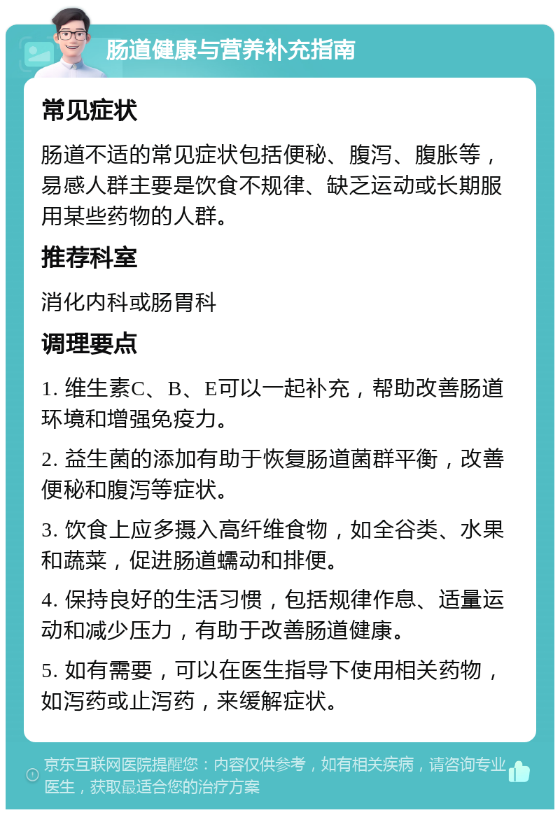 肠道健康与营养补充指南 常见症状 肠道不适的常见症状包括便秘、腹泻、腹胀等，易感人群主要是饮食不规律、缺乏运动或长期服用某些药物的人群。 推荐科室 消化内科或肠胃科 调理要点 1. 维生素C、B、E可以一起补充，帮助改善肠道环境和增强免疫力。 2. 益生菌的添加有助于恢复肠道菌群平衡，改善便秘和腹泻等症状。 3. 饮食上应多摄入高纤维食物，如全谷类、水果和蔬菜，促进肠道蠕动和排便。 4. 保持良好的生活习惯，包括规律作息、适量运动和减少压力，有助于改善肠道健康。 5. 如有需要，可以在医生指导下使用相关药物，如泻药或止泻药，来缓解症状。