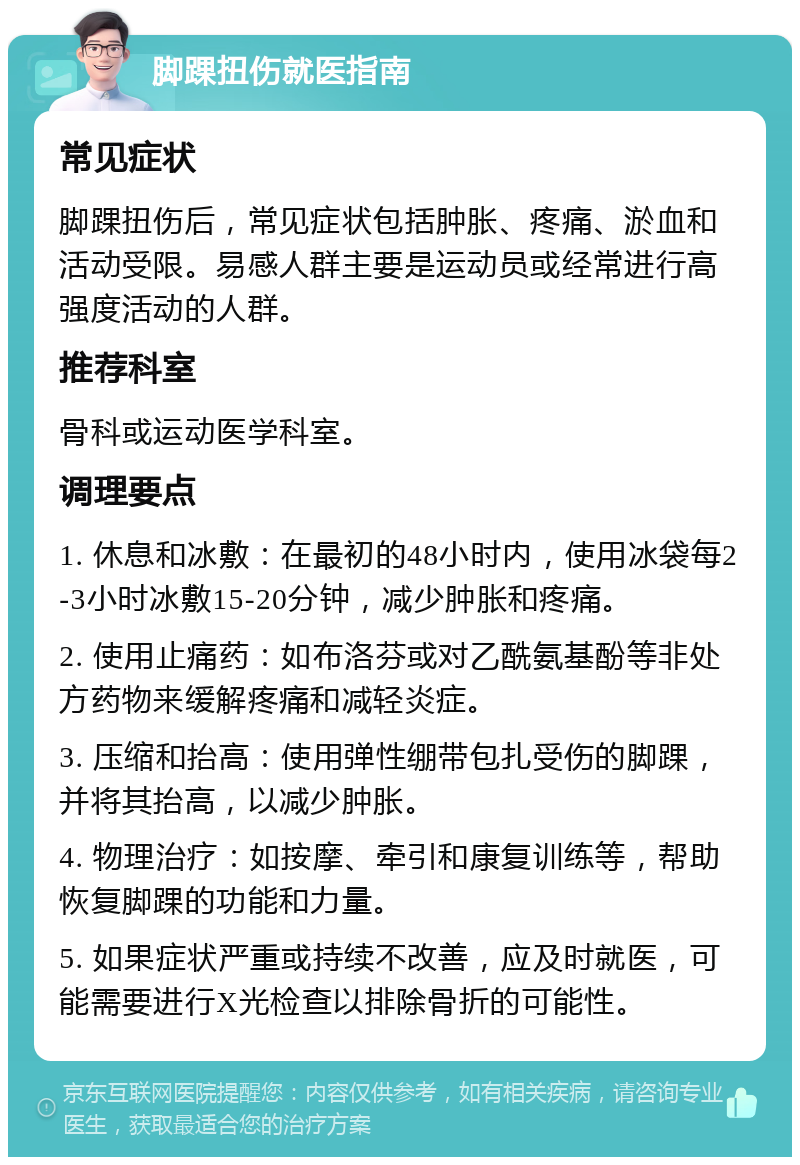 脚踝扭伤就医指南 常见症状 脚踝扭伤后，常见症状包括肿胀、疼痛、淤血和活动受限。易感人群主要是运动员或经常进行高强度活动的人群。 推荐科室 骨科或运动医学科室。 调理要点 1. 休息和冰敷：在最初的48小时内，使用冰袋每2-3小时冰敷15-20分钟，减少肿胀和疼痛。 2. 使用止痛药：如布洛芬或对乙酰氨基酚等非处方药物来缓解疼痛和减轻炎症。 3. 压缩和抬高：使用弹性绷带包扎受伤的脚踝，并将其抬高，以减少肿胀。 4. 物理治疗：如按摩、牵引和康复训练等，帮助恢复脚踝的功能和力量。 5. 如果症状严重或持续不改善，应及时就医，可能需要进行X光检查以排除骨折的可能性。