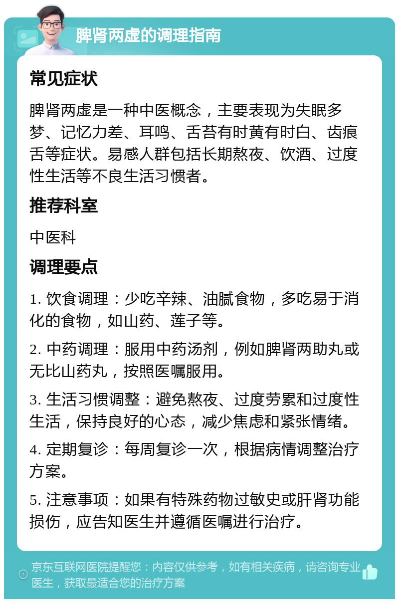 脾肾两虚的调理指南 常见症状 脾肾两虚是一种中医概念，主要表现为失眠多梦、记忆力差、耳鸣、舌苔有时黄有时白、齿痕舌等症状。易感人群包括长期熬夜、饮酒、过度性生活等不良生活习惯者。 推荐科室 中医科 调理要点 1. 饮食调理：少吃辛辣、油腻食物，多吃易于消化的食物，如山药、莲子等。 2. 中药调理：服用中药汤剂，例如脾肾两助丸或无比山药丸，按照医嘱服用。 3. 生活习惯调整：避免熬夜、过度劳累和过度性生活，保持良好的心态，减少焦虑和紧张情绪。 4. 定期复诊：每周复诊一次，根据病情调整治疗方案。 5. 注意事项：如果有特殊药物过敏史或肝肾功能损伤，应告知医生并遵循医嘱进行治疗。