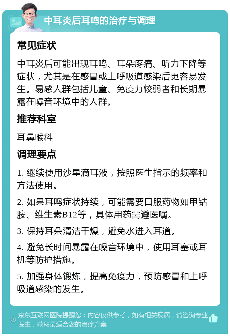 中耳炎后耳鸣的治疗与调理 常见症状 中耳炎后可能出现耳鸣、耳朵疼痛、听力下降等症状，尤其是在感冒或上呼吸道感染后更容易发生。易感人群包括儿童、免疫力较弱者和长期暴露在噪音环境中的人群。 推荐科室 耳鼻喉科 调理要点 1. 继续使用沙星滴耳液，按照医生指示的频率和方法使用。 2. 如果耳鸣症状持续，可能需要口服药物如甲钴胺、维生素B12等，具体用药需遵医嘱。 3. 保持耳朵清洁干燥，避免水进入耳道。 4. 避免长时间暴露在噪音环境中，使用耳塞或耳机等防护措施。 5. 加强身体锻炼，提高免疫力，预防感冒和上呼吸道感染的发生。