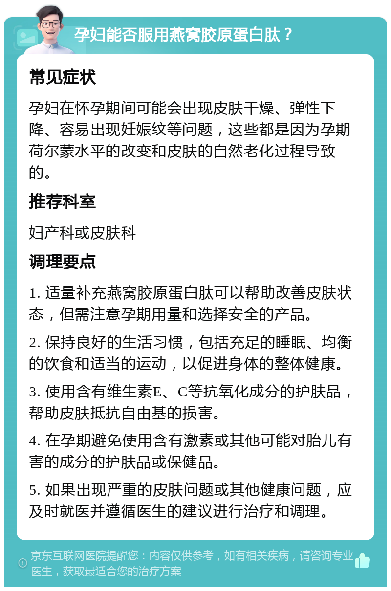 孕妇能否服用燕窝胶原蛋白肽？ 常见症状 孕妇在怀孕期间可能会出现皮肤干燥、弹性下降、容易出现妊娠纹等问题，这些都是因为孕期荷尔蒙水平的改变和皮肤的自然老化过程导致的。 推荐科室 妇产科或皮肤科 调理要点 1. 适量补充燕窝胶原蛋白肽可以帮助改善皮肤状态，但需注意孕期用量和选择安全的产品。 2. 保持良好的生活习惯，包括充足的睡眠、均衡的饮食和适当的运动，以促进身体的整体健康。 3. 使用含有维生素E、C等抗氧化成分的护肤品，帮助皮肤抵抗自由基的损害。 4. 在孕期避免使用含有激素或其他可能对胎儿有害的成分的护肤品或保健品。 5. 如果出现严重的皮肤问题或其他健康问题，应及时就医并遵循医生的建议进行治疗和调理。