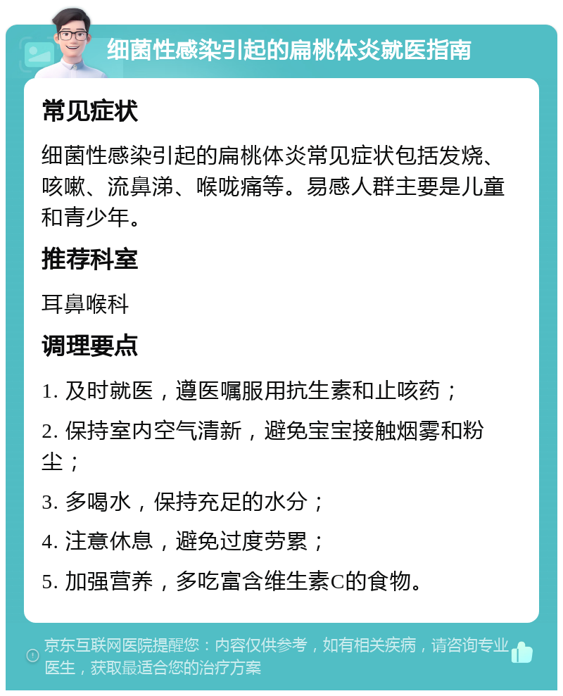 细菌性感染引起的扁桃体炎就医指南 常见症状 细菌性感染引起的扁桃体炎常见症状包括发烧、咳嗽、流鼻涕、喉咙痛等。易感人群主要是儿童和青少年。 推荐科室 耳鼻喉科 调理要点 1. 及时就医，遵医嘱服用抗生素和止咳药； 2. 保持室内空气清新，避免宝宝接触烟雾和粉尘； 3. 多喝水，保持充足的水分； 4. 注意休息，避免过度劳累； 5. 加强营养，多吃富含维生素C的食物。