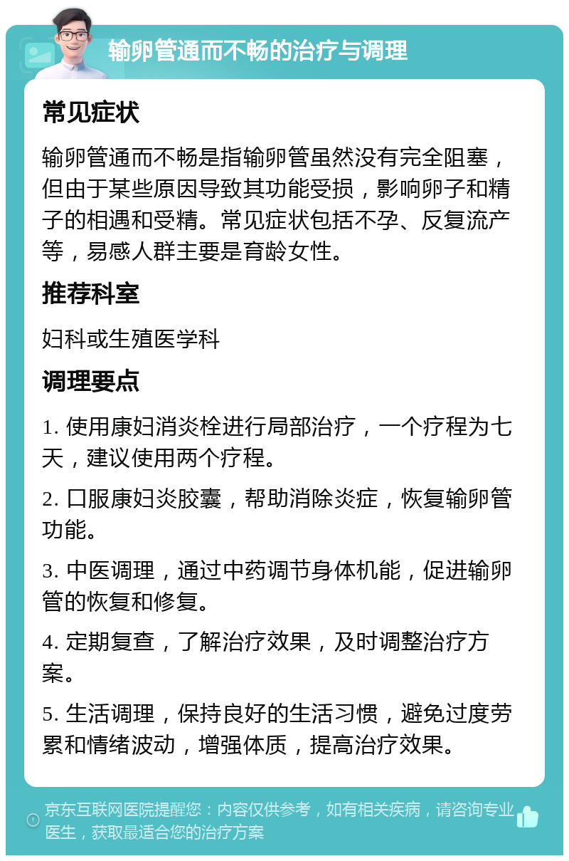 输卵管通而不畅的治疗与调理 常见症状 输卵管通而不畅是指输卵管虽然没有完全阻塞，但由于某些原因导致其功能受损，影响卵子和精子的相遇和受精。常见症状包括不孕、反复流产等，易感人群主要是育龄女性。 推荐科室 妇科或生殖医学科 调理要点 1. 使用康妇消炎栓进行局部治疗，一个疗程为七天，建议使用两个疗程。 2. 口服康妇炎胶囊，帮助消除炎症，恢复输卵管功能。 3. 中医调理，通过中药调节身体机能，促进输卵管的恢复和修复。 4. 定期复查，了解治疗效果，及时调整治疗方案。 5. 生活调理，保持良好的生活习惯，避免过度劳累和情绪波动，增强体质，提高治疗效果。