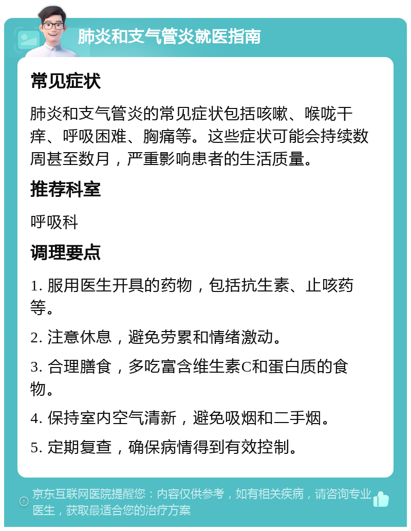 肺炎和支气管炎就医指南 常见症状 肺炎和支气管炎的常见症状包括咳嗽、喉咙干痒、呼吸困难、胸痛等。这些症状可能会持续数周甚至数月，严重影响患者的生活质量。 推荐科室 呼吸科 调理要点 1. 服用医生开具的药物，包括抗生素、止咳药等。 2. 注意休息，避免劳累和情绪激动。 3. 合理膳食，多吃富含维生素C和蛋白质的食物。 4. 保持室内空气清新，避免吸烟和二手烟。 5. 定期复查，确保病情得到有效控制。