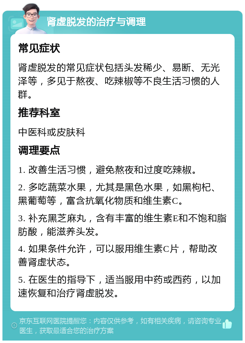 肾虚脱发的治疗与调理 常见症状 肾虚脱发的常见症状包括头发稀少、易断、无光泽等，多见于熬夜、吃辣椒等不良生活习惯的人群。 推荐科室 中医科或皮肤科 调理要点 1. 改善生活习惯，避免熬夜和过度吃辣椒。 2. 多吃蔬菜水果，尤其是黑色水果，如黑枸杞、黑葡萄等，富含抗氧化物质和维生素C。 3. 补充黑芝麻丸，含有丰富的维生素E和不饱和脂肪酸，能滋养头发。 4. 如果条件允许，可以服用维生素C片，帮助改善肾虚状态。 5. 在医生的指导下，适当服用中药或西药，以加速恢复和治疗肾虚脱发。