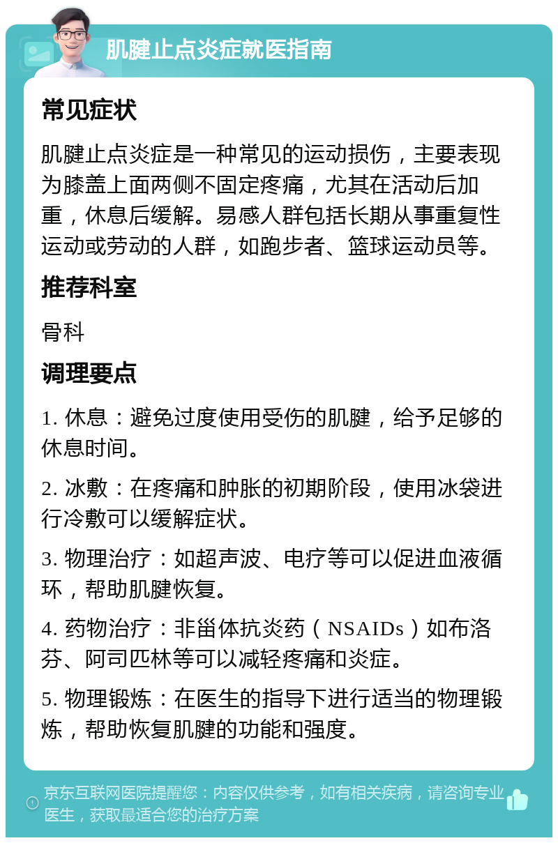 肌腱止点炎症就医指南 常见症状 肌腱止点炎症是一种常见的运动损伤，主要表现为膝盖上面两侧不固定疼痛，尤其在活动后加重，休息后缓解。易感人群包括长期从事重复性运动或劳动的人群，如跑步者、篮球运动员等。 推荐科室 骨科 调理要点 1. 休息：避免过度使用受伤的肌腱，给予足够的休息时间。 2. 冰敷：在疼痛和肿胀的初期阶段，使用冰袋进行冷敷可以缓解症状。 3. 物理治疗：如超声波、电疗等可以促进血液循环，帮助肌腱恢复。 4. 药物治疗：非甾体抗炎药（NSAIDs）如布洛芬、阿司匹林等可以减轻疼痛和炎症。 5. 物理锻炼：在医生的指导下进行适当的物理锻炼，帮助恢复肌腱的功能和强度。