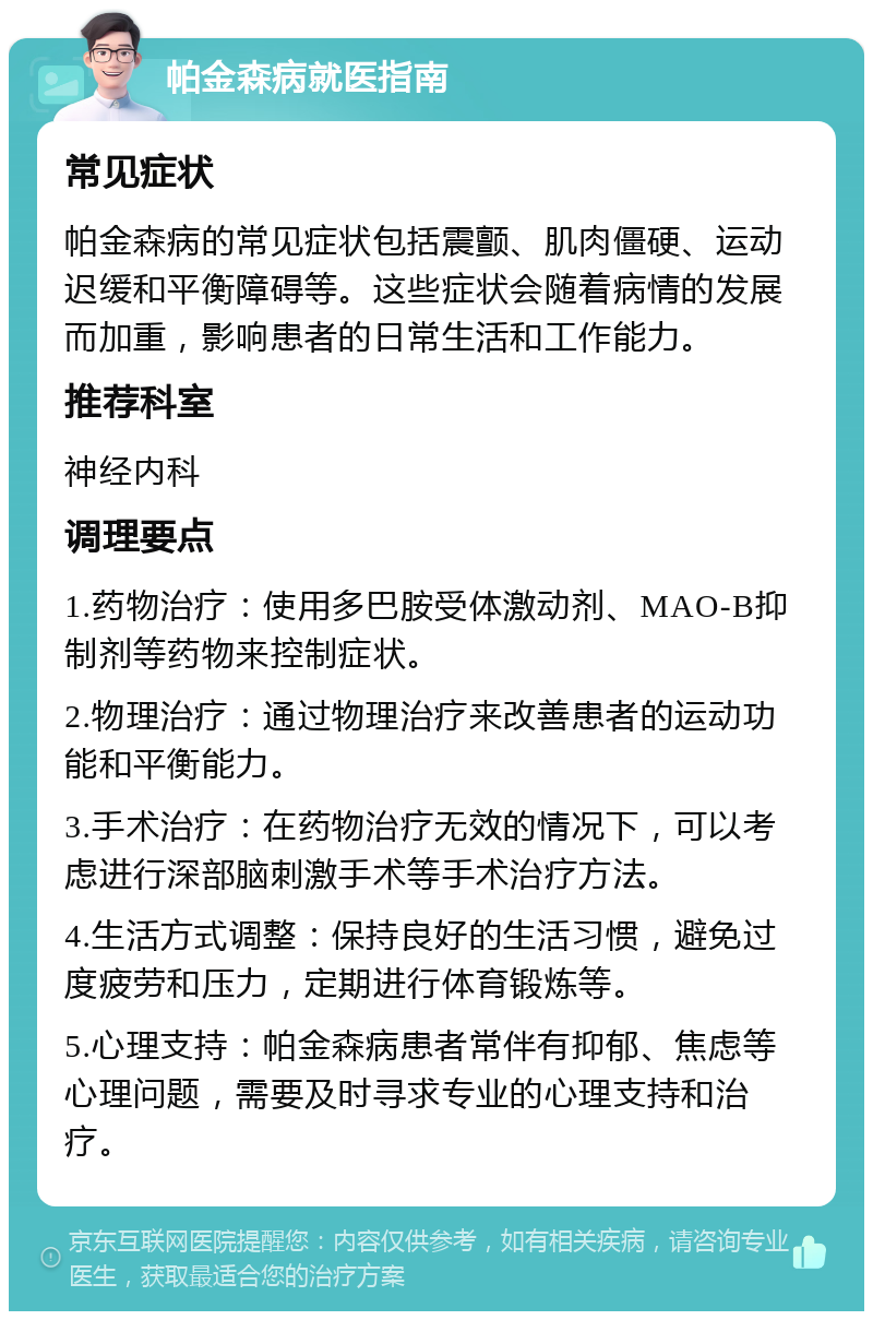 帕金森病就医指南 常见症状 帕金森病的常见症状包括震颤、肌肉僵硬、运动迟缓和平衡障碍等。这些症状会随着病情的发展而加重，影响患者的日常生活和工作能力。 推荐科室 神经内科 调理要点 1.药物治疗：使用多巴胺受体激动剂、MAO-B抑制剂等药物来控制症状。 2.物理治疗：通过物理治疗来改善患者的运动功能和平衡能力。 3.手术治疗：在药物治疗无效的情况下，可以考虑进行深部脑刺激手术等手术治疗方法。 4.生活方式调整：保持良好的生活习惯，避免过度疲劳和压力，定期进行体育锻炼等。 5.心理支持：帕金森病患者常伴有抑郁、焦虑等心理问题，需要及时寻求专业的心理支持和治疗。