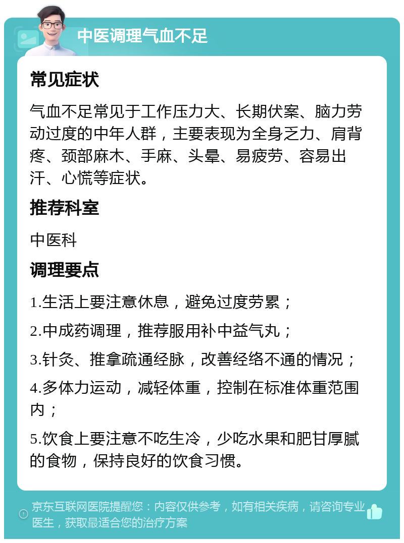 中医调理气血不足 常见症状 气血不足常见于工作压力大、长期伏案、脑力劳动过度的中年人群，主要表现为全身乏力、肩背疼、颈部麻木、手麻、头晕、易疲劳、容易出汗、心慌等症状。 推荐科室 中医科 调理要点 1.生活上要注意休息，避免过度劳累； 2.中成药调理，推荐服用补中益气丸； 3.针灸、推拿疏通经脉，改善经络不通的情况； 4.多体力运动，减轻体重，控制在标准体重范围内； 5.饮食上要注意不吃生冷，少吃水果和肥甘厚腻的食物，保持良好的饮食习惯。