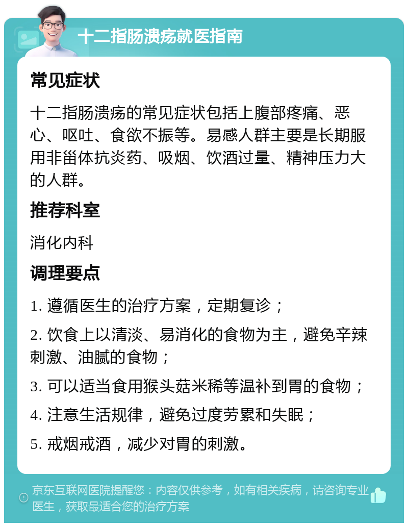 十二指肠溃疡就医指南 常见症状 十二指肠溃疡的常见症状包括上腹部疼痛、恶心、呕吐、食欲不振等。易感人群主要是长期服用非甾体抗炎药、吸烟、饮酒过量、精神压力大的人群。 推荐科室 消化内科 调理要点 1. 遵循医生的治疗方案，定期复诊； 2. 饮食上以清淡、易消化的食物为主，避免辛辣刺激、油腻的食物； 3. 可以适当食用猴头菇米稀等温补到胃的食物； 4. 注意生活规律，避免过度劳累和失眠； 5. 戒烟戒酒，减少对胃的刺激。