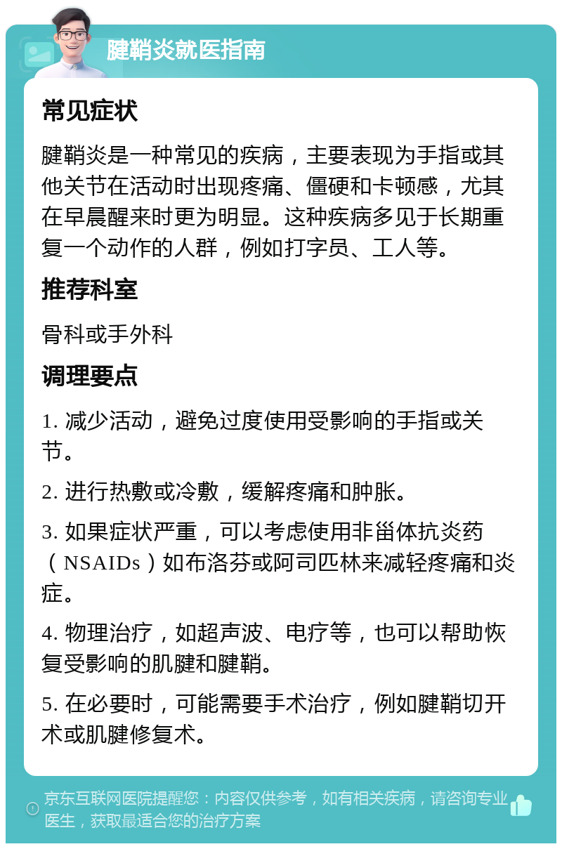 腱鞘炎就医指南 常见症状 腱鞘炎是一种常见的疾病，主要表现为手指或其他关节在活动时出现疼痛、僵硬和卡顿感，尤其在早晨醒来时更为明显。这种疾病多见于长期重复一个动作的人群，例如打字员、工人等。 推荐科室 骨科或手外科 调理要点 1. 减少活动，避免过度使用受影响的手指或关节。 2. 进行热敷或冷敷，缓解疼痛和肿胀。 3. 如果症状严重，可以考虑使用非甾体抗炎药（NSAIDs）如布洛芬或阿司匹林来减轻疼痛和炎症。 4. 物理治疗，如超声波、电疗等，也可以帮助恢复受影响的肌腱和腱鞘。 5. 在必要时，可能需要手术治疗，例如腱鞘切开术或肌腱修复术。