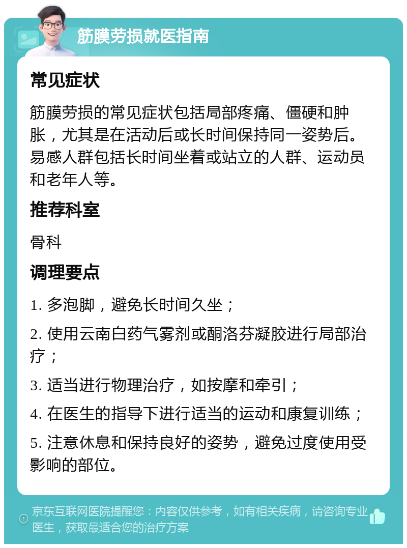 筋膜劳损就医指南 常见症状 筋膜劳损的常见症状包括局部疼痛、僵硬和肿胀，尤其是在活动后或长时间保持同一姿势后。易感人群包括长时间坐着或站立的人群、运动员和老年人等。 推荐科室 骨科 调理要点 1. 多泡脚，避免长时间久坐； 2. 使用云南白药气雾剂或酮洛芬凝胶进行局部治疗； 3. 适当进行物理治疗，如按摩和牵引； 4. 在医生的指导下进行适当的运动和康复训练； 5. 注意休息和保持良好的姿势，避免过度使用受影响的部位。