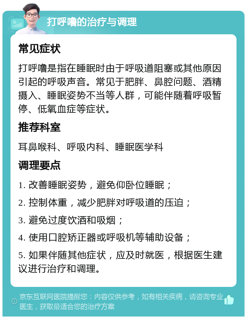 打呼噜的治疗与调理 常见症状 打呼噜是指在睡眠时由于呼吸道阻塞或其他原因引起的呼吸声音。常见于肥胖、鼻腔问题、酒精摄入、睡眠姿势不当等人群，可能伴随着呼吸暂停、低氧血症等症状。 推荐科室 耳鼻喉科、呼吸内科、睡眠医学科 调理要点 1. 改善睡眠姿势，避免仰卧位睡眠； 2. 控制体重，减少肥胖对呼吸道的压迫； 3. 避免过度饮酒和吸烟； 4. 使用口腔矫正器或呼吸机等辅助设备； 5. 如果伴随其他症状，应及时就医，根据医生建议进行治疗和调理。