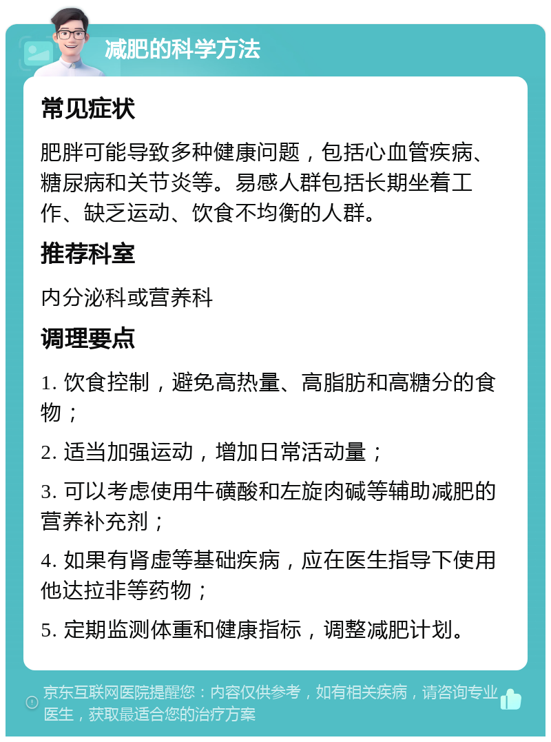 减肥的科学方法 常见症状 肥胖可能导致多种健康问题，包括心血管疾病、糖尿病和关节炎等。易感人群包括长期坐着工作、缺乏运动、饮食不均衡的人群。 推荐科室 内分泌科或营养科 调理要点 1. 饮食控制，避免高热量、高脂肪和高糖分的食物； 2. 适当加强运动，增加日常活动量； 3. 可以考虑使用牛磺酸和左旋肉碱等辅助减肥的营养补充剂； 4. 如果有肾虚等基础疾病，应在医生指导下使用他达拉非等药物； 5. 定期监测体重和健康指标，调整减肥计划。